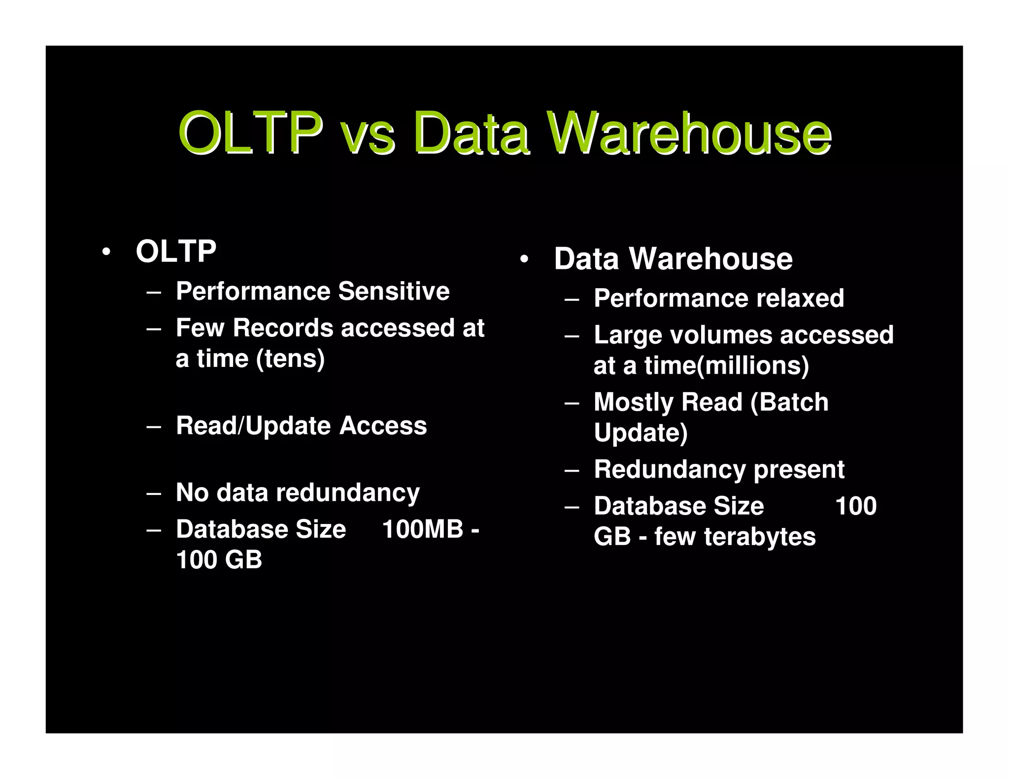 OLTP vs Data Warehouse
• OLTP                        • Data Warehouse
  – Performance Sensitive       – Performance relaxed
  – Few Records accessed at     – Large volumes accessed
    a time (tens)                 at a time(millions)
                                – Mostly Read (Batch
  – Read/Update Access            Update)
                                – Redundancy present
  – No data redundancy
                                – Database Size       100
  – Database Size 100MB -         GB - few terabytes
    100 GB
 