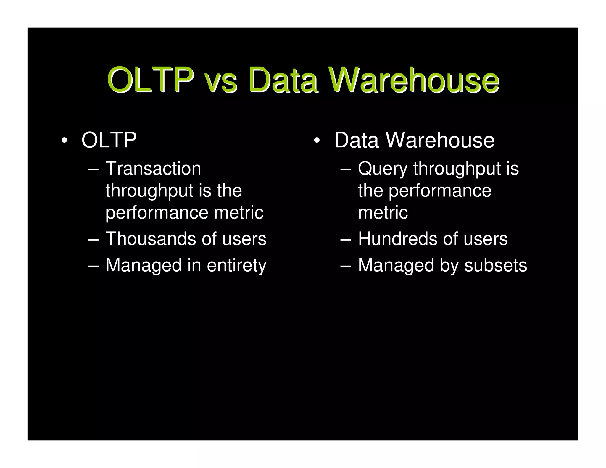 OLTP vs Data Warehouse
• OLTP                    • Data Warehouse
  – Transaction             – Query throughput is
    throughput is the         the performance
    performance metric        metric
  – Thousands of users      – Hundreds of users
  – Managed in entirety     – Managed by subsets
 
