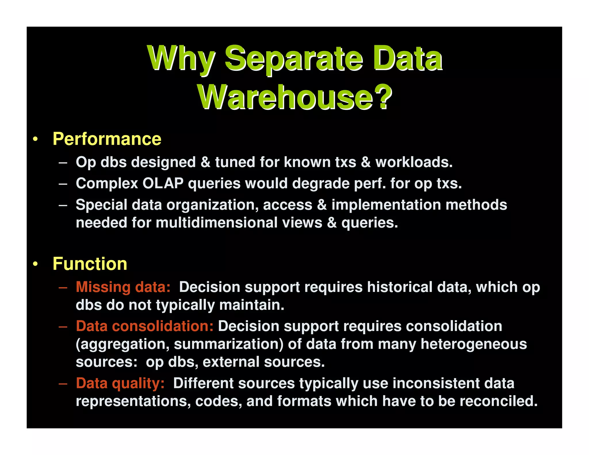 Why Separate Data
                Warehouse?
• Performance
  – Op dbs designed & tuned for known txs & workloads.
  – Complex OLAP queries would degrade perf. for op txs.
  – Special data organization, access & implementation methods
    needed for multidimensional views & queries.

• Function
  – Missing data: Decision support requires historical data, which op
    dbs do not typically maintain.
  – Data consolidation: Decision support requires consolidation
    (aggregation, summarization) of data from many heterogeneous
    sources: op dbs, external sources.
  – Data quality: Different sources typically use inconsistent data
    representations, codes, and formats which have to be reconciled.
 