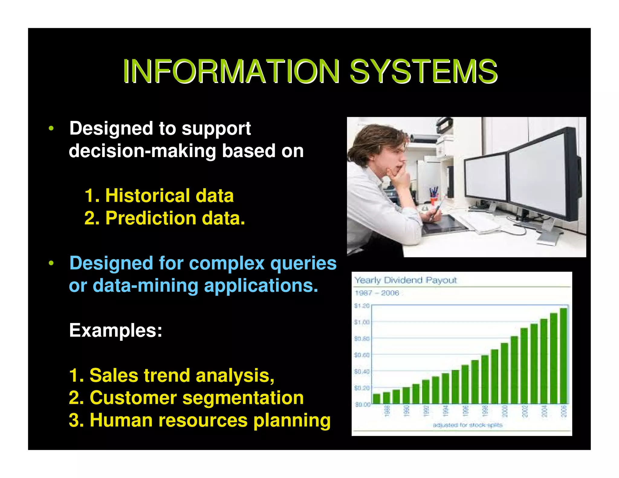 INFORMATION SYSTEMS
• Designed to support
  decision-making based on

   1. Historical data
   2. Prediction data.

• Designed for complex queries
  or data-mining applications.

  Examples:

  1. Sales trend analysis,
  2. Customer segmentation
  3. Human resources planning
 