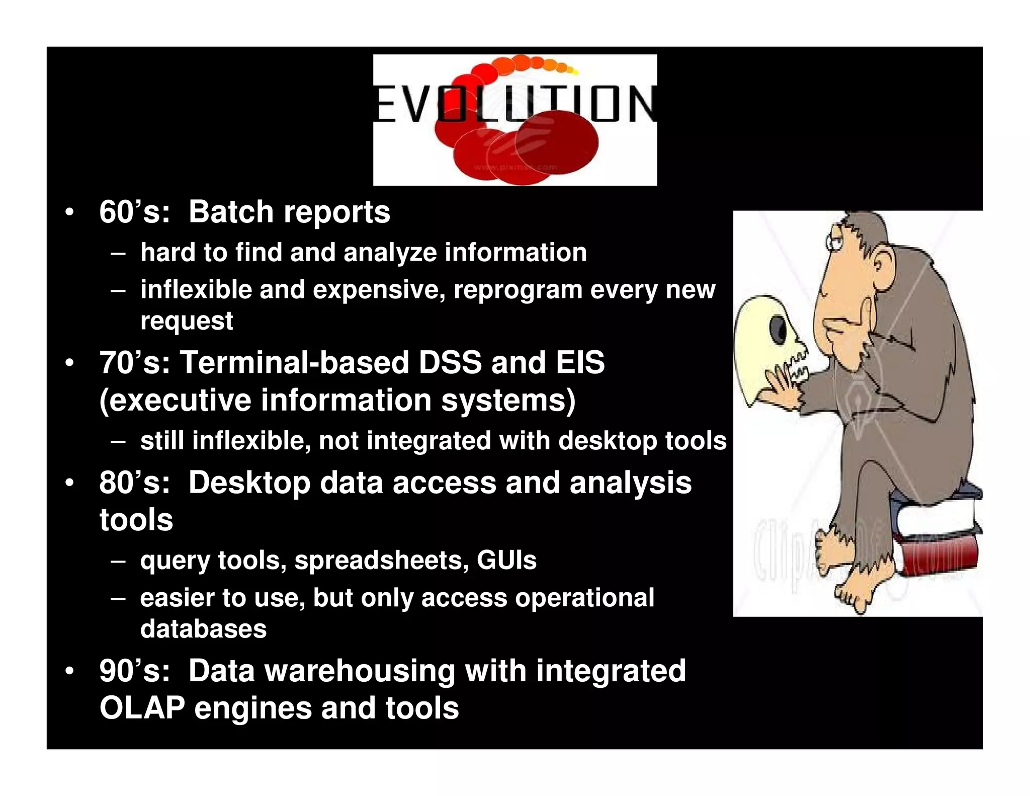 Evolution
• 60’s: Batch reports
   – hard to find and analyze information
   – inflexible and expensive, reprogram every new
     request
• 70’s: Terminal-based DSS and EIS
  (executive information systems)
   – still inflexible, not integrated with desktop tools
• 80’s: Desktop data access and analysis
  tools
   – query tools, spreadsheets, GUIs
   – easier to use, but only access operational
     databases
• 90’s: Data warehousing with integrated
  OLAP engines and tools
 