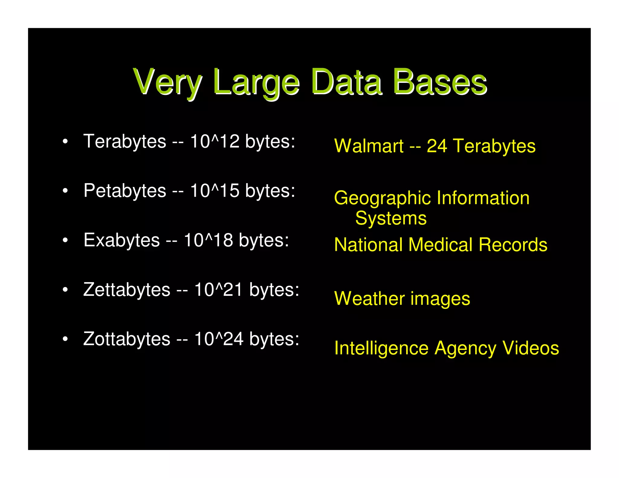 Very Large Data Bases
• Terabytes -- 10^12 bytes:    Walmart -- 24 Terabytes

• Petabytes -- 10^15 bytes:    Geographic Information
                                 Systems
• Exabytes -- 10^18 bytes:     National Medical Records

• Zettabytes -- 10^21 bytes:   Weather images

• Zottabytes -- 10^24 bytes:   Intelligence Agency Videos
 
