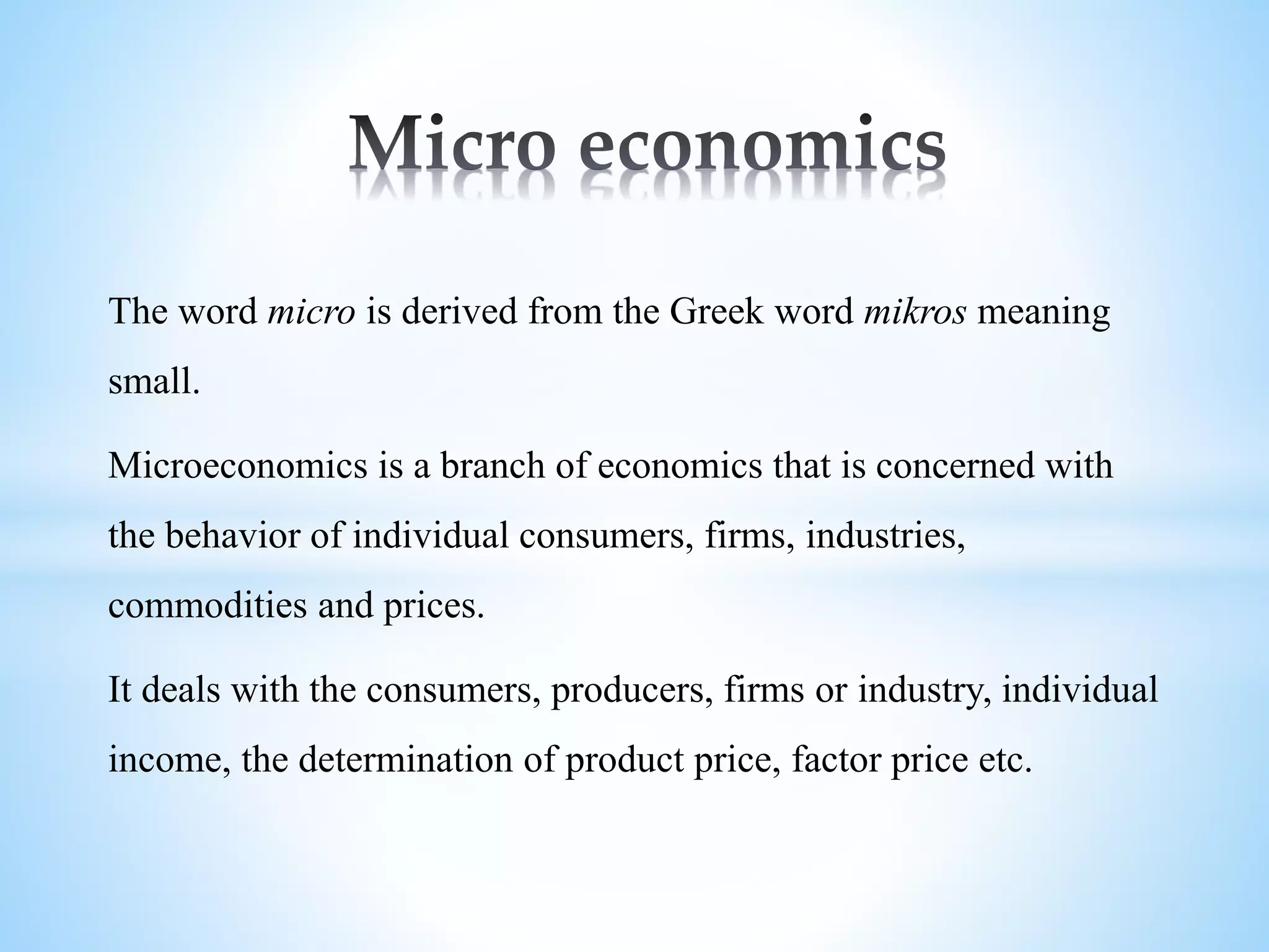 The word micro is derived from the Greek word mikros meaning
small.
Microeconomics is a branch of economics that is concerned with
the behavior of individual consumers, firms, industries,
commodities and prices.
It deals with the consumers, producers, firms or industry, individual
income, the determination of product price, factor price etc.
 