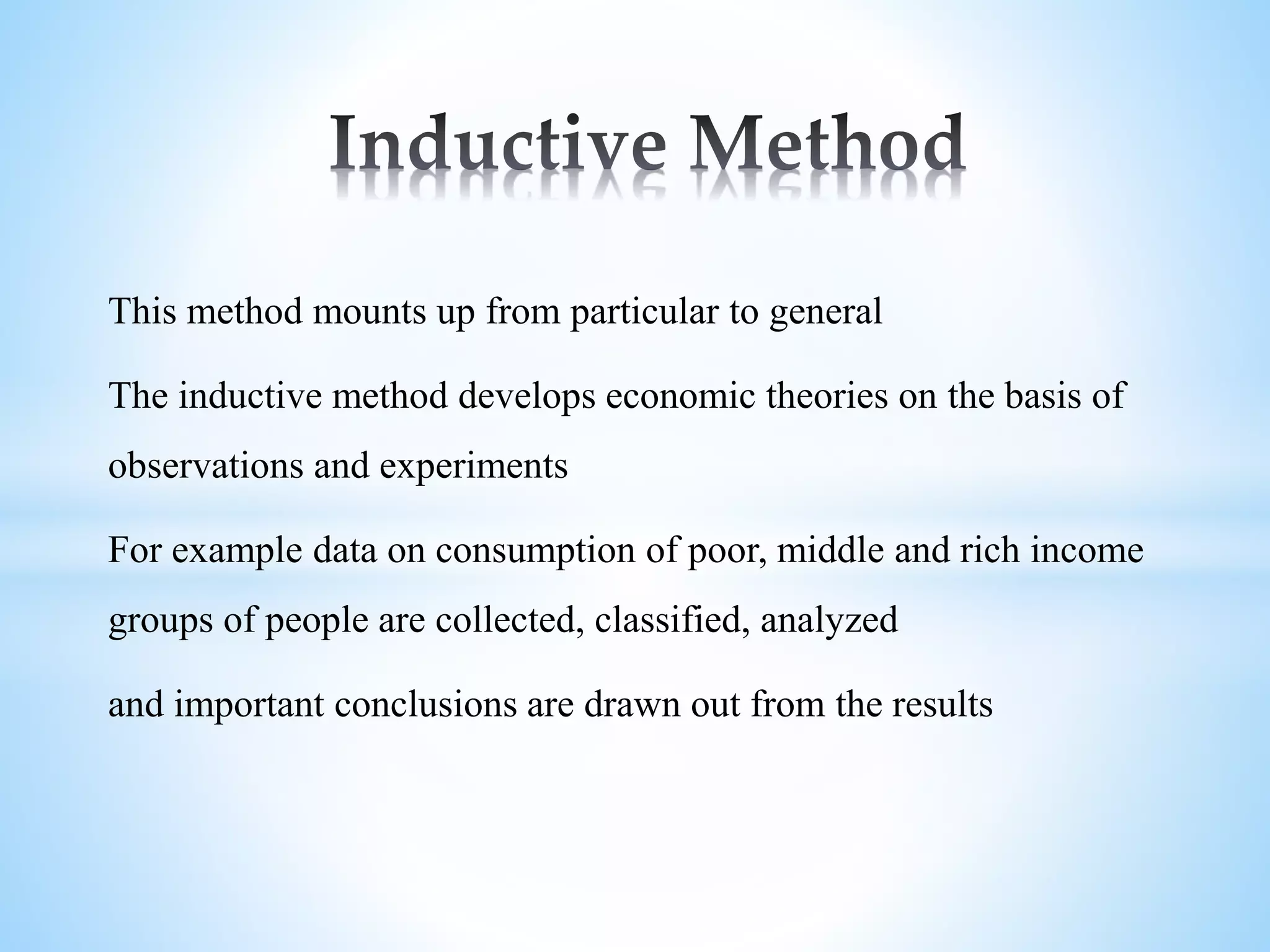 This method mounts up from particular to general
The inductive method develops economic theories on the basis of
observations and experiments
For example data on consumption of poor, middle and rich income
groups of people are collected, classified, analyzed
and important conclusions are drawn out from the results
 