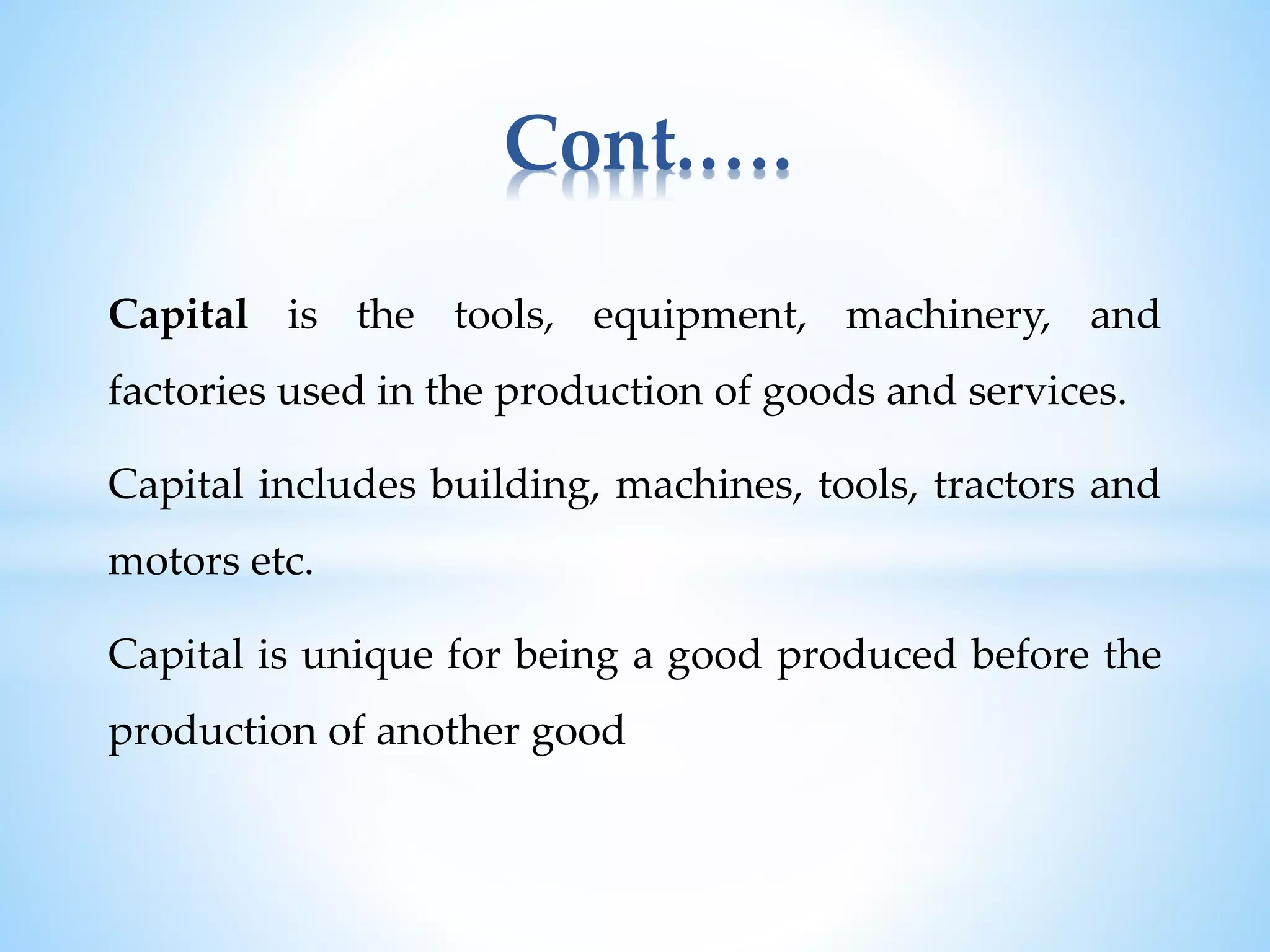 Capital is the tools, equipment, machinery, and
factories used in the production of goods and services.
Capital includes building, machines, tools, tractors and
motors etc.
Capital is unique for being a good produced before the
production of another good
Cont.….
 