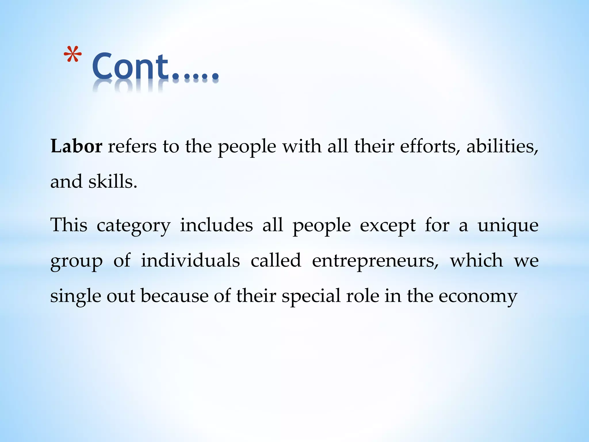 Labor refers to the people with all their efforts, abilities,
and skills.
This category includes all people except for a unique
group of individuals called entrepreneurs, which we
single out because of their special role in the economy
* Cont.….
 