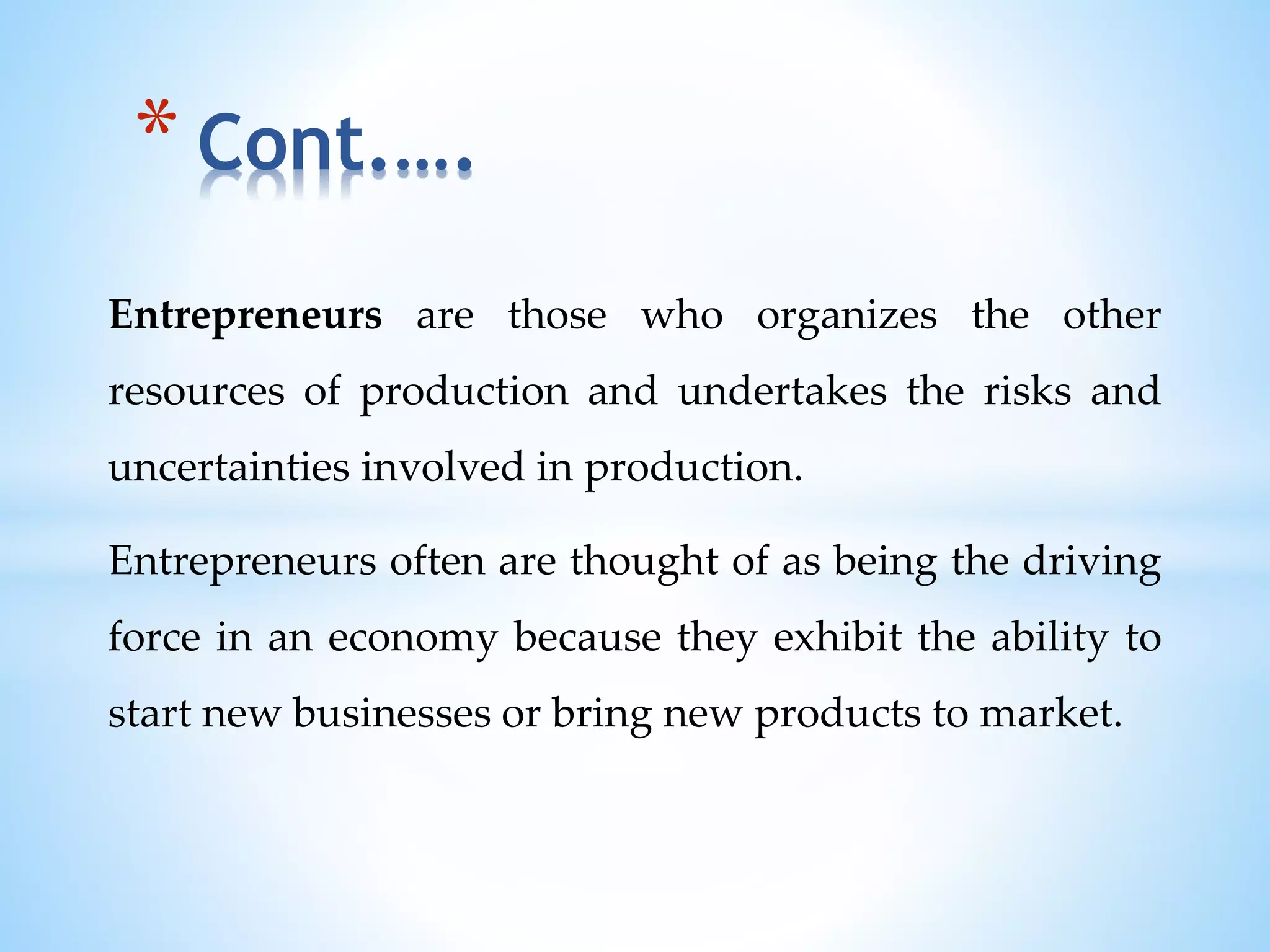 Entrepreneurs are those who organizes the other
resources of production and undertakes the risks and
uncertainties involved in production.
Entrepreneurs often are thought of as being the driving
force in an economy because they exhibit the ability to
start new businesses or bring new products to market.
* Cont.….
 