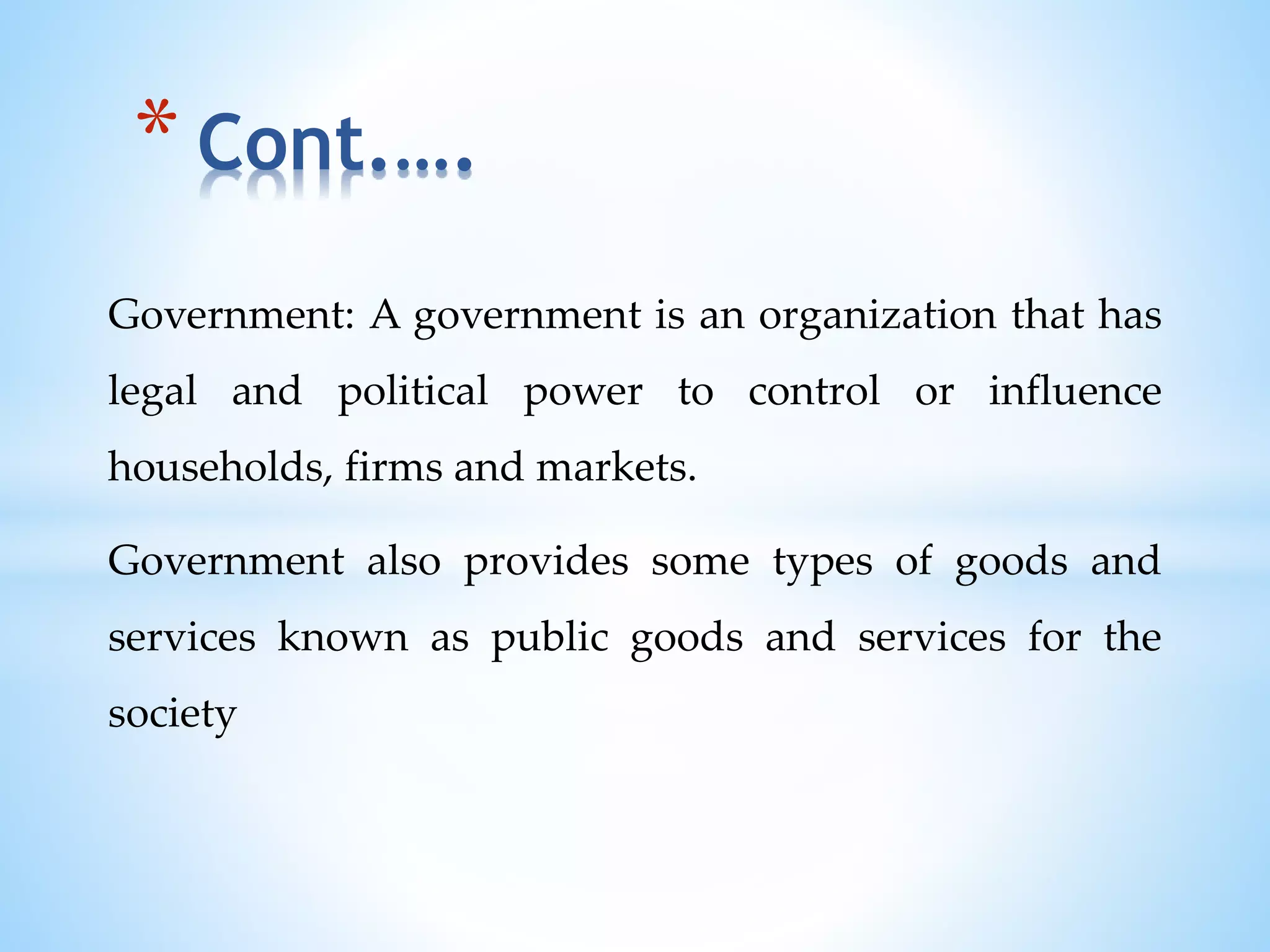 Government: A government is an organization that has
legal and political power to control or influence
households, firms and markets.
Government also provides some types of goods and
services known as public goods and services for the
society
* Cont.….
 