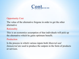 Cont.….
Opportunity Cost
The value of the alternative forgone in order to get the other
alternative
Rationality
This is an economics assumption of that individuals will pick up
the alternative which he gains optimum benefit.
Production
Is the process in which various inputs both Material and
Immaterial are used to produce the outputs in the form of products
or services.
 