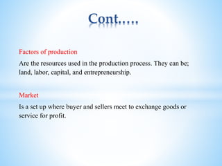 Cont.….
Factors of production
Are the resources used in the production process. They can be;
land, labor, capital, and entrepreneurship.
Market
Is a set up where buyer and sellers meet to exchange goods or
service for profit.
 