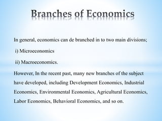 In general, economics can de branched in to two main divisions;
i) Microeconomics
ii) Macroeconomics.
However, In the recent past, many new branches of the subject
have developed, including Development Economics, Industrial
Economics, Environmental Economics, Agricultural Economics,
Labor Economics, Behavioral Economics, and so on.
 