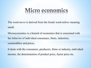 The word micro is derived from the Greek word mikros meaning
small.
Microeconomics is a branch of economics that is concerned with
the behavior of individual consumers, firms, industries,
commodities and prices.
It deals with the consumers, producers, firms or industry, individual
income, the determination of product price, factor price etc.
 