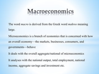 The word macro is derived from the Greek word makros meaning
large.
Microeconomics is a branch of economics that is concerned with how
an overall economy—the markets, businesses, consumers, and
governments—behave
It deals with the overall aggregate/national of microeconomics
It analyses with the national output, total employment, national
income, aggregate savings and investment etc.
 