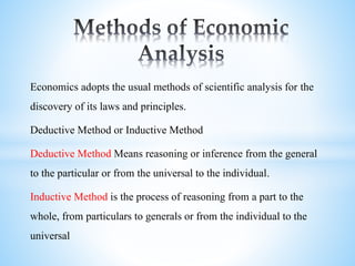 Economics adopts the usual methods of scientific analysis for the
discovery of its laws and principles.
Deductive Method or Inductive Method
Deductive Method Means reasoning or inference from the general
to the particular or from the universal to the individual.
Inductive Method is the process of reasoning from a part to the
whole, from particulars to generals or from the individual to the
universal
 