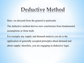Here, we descend from the general to particular
The deductive method derives new conclusions from fundamental
assumptions or from truth.
For example any supply and demand analysis you do is the
application of generally accepted principles about demand and
about supply; therefore, you are engaging in deductive logic.
 