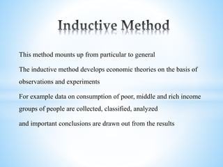 This method mounts up from particular to general
The inductive method develops economic theories on the basis of
observations and experiments
For example data on consumption of poor, middle and rich income
groups of people are collected, classified, analyzed
and important conclusions are drawn out from the results
 