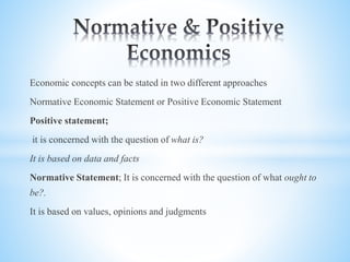 Economic concepts can be stated in two different approaches
Normative Economic Statement or Positive Economic Statement
Positive statement;
it is concerned with the question of what is?
It is based on data and facts
Normative Statement; It is concerned with the question of what ought to
be?.
It is based on values, opinions and judgments
 