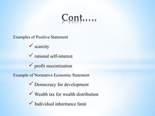 Examples of Positive Statement
 scarcity
 rational self-interest
 profit maximization
Example of Normative Economic Statement
 Democracy for development
 Wealth tax for wealth distribution
 Individual inheritance limit
 