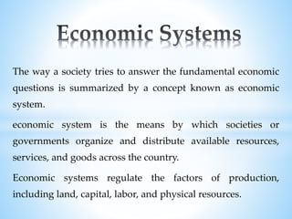 The way a society tries to answer the fundamental economic
questions is summarized by a concept known as economic
system.
economic system is the means by which societies or
governments organize and distribute available resources,
services, and goods across the country.
Economic systems regulate the factors of production,
including land, capital, labor, and physical resources.
 