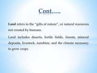 Land refers to the “gifts of nature”, or natural resources
not created by humans.
Land includes deserts, fertile fields, forests, mineral
deposits, livestock, sunshine, and the climate necessary
to grow crops.
Cont.….
 