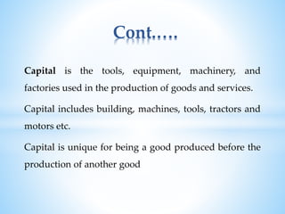 Capital is the tools, equipment, machinery, and
factories used in the production of goods and services.
Capital includes building, machines, tools, tractors and
motors etc.
Capital is unique for being a good produced before the
production of another good
Cont.….
 