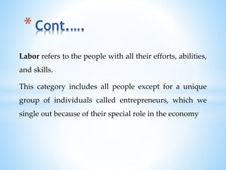 Labor refers to the people with all their efforts, abilities,
and skills.
This category includes all people except for a unique
group of individuals called entrepreneurs, which we
single out because of their special role in the economy
* Cont.….
 