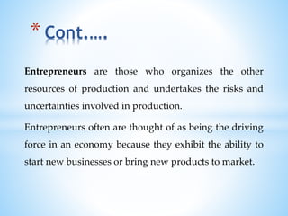 Entrepreneurs are those who organizes the other
resources of production and undertakes the risks and
uncertainties involved in production.
Entrepreneurs often are thought of as being the driving
force in an economy because they exhibit the ability to
start new businesses or bring new products to market.
* Cont.….
 