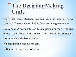 There are three decision making units in any economy
“closed”. These are households, firms and the government.
Household: A household can be one person or more who live
under one roof and make joint financial decisions.
Households make two decisions;
Selling of their resources, and
Buying of goods and services
*
 
