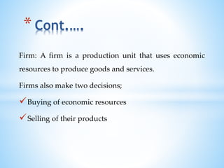 Firm: A firm is a production unit that uses economic
resources to produce goods and services.
Firms also make two decisions;
Buying of economic resources
Selling of their products
* Cont.….
 