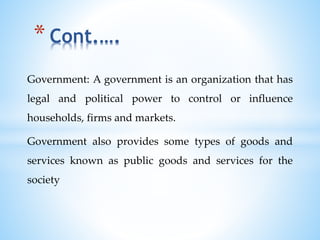 Government: A government is an organization that has
legal and political power to control or influence
households, firms and markets.
Government also provides some types of goods and
services known as public goods and services for the
society
* Cont.….
 