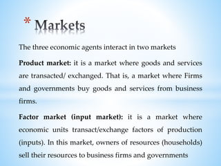 The three economic agents interact in two markets
Product market: it is a market where goods and services
are transacted/ exchanged. That is, a market where Firms
and governments buy goods and services from business
firms.
Factor market (input market): it is a market where
economic units transact/exchange factors of production
(inputs). In this market, owners of resources (households)
sell their resources to business firms and governments
*
 