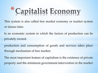 This system is also called free market economy or market system
or laissez faire.
Is an economic system in which the factors of production can be
privately owned.
production and consumption of goods and services takes place
through mechanism of free market.
The most important feature of capitalism is the existence of private
property and the minimum government intervention in the market
*
 