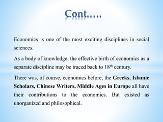 Cont.….
Economics is one of the most exciting disciplines in social
sciences.
As a body of knowledge, the effective birth of economics as a
separate discipline may be traced back to 18th century.
There was, of course, economics before, the Greeks, Islamic
Scholars, Chinese Writers, Middle Ages in Europe all have
their contributions to the economics. But existed as
unorganized and philosophical.
 