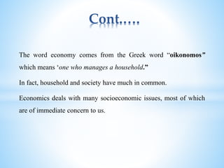 Cont.….
The word economy comes from the Greek word “oikonomos”
which means ‘one who manages a household.”
In fact, household and society have much in common.
Economics deals with many socioeconomic issues, most of which
are of immediate concern to us.
 