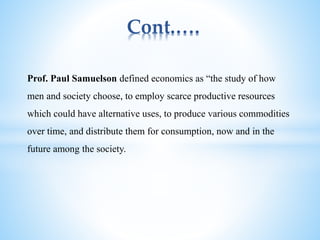 Cont.….
Prof. Paul Samuelson defined economics as “the study of how
men and society choose, to employ scarce productive resources
which could have alternative uses, to produce various commodities
over time, and distribute them for consumption, now and in the
future among the society.
 