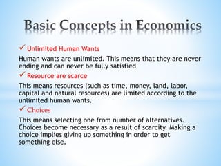  Unlimited Human Wants
Human wants are unlimited. This means that they are never
ending and can never be fully satisfied
 Resource are scarce
This means resources (such as time, money, land, labor,
capital and natural resources) are limited according to the
unlimited human wants.
 Choices
This means selecting one from number of alternatives.
Choices become necessary as a result of scarcity. Making a
choice implies giving up something in order to get
something else.
 