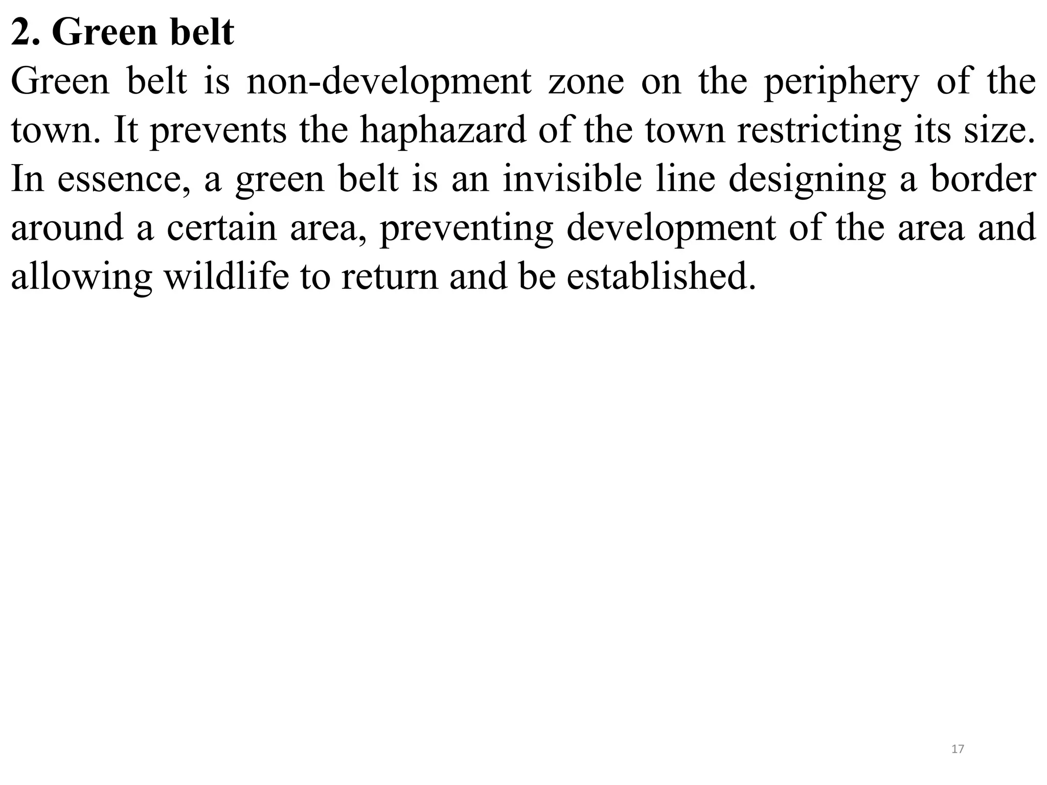 2. Green belt
Green belt is non-development zone on the periphery of the
town. It prevents the haphazard of the town restricting its size.
In essence, a green belt is an invisible line designing a border
around a certain area, preventing development of the area and
allowing wildlife to return and be established.
17
 