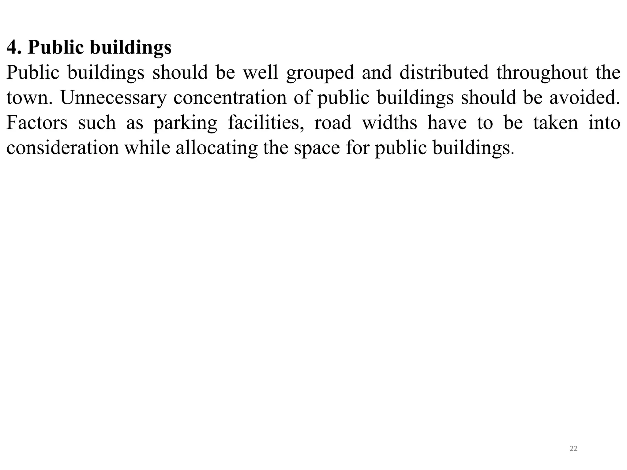 4. Public buildings
Public buildings should be well grouped and distributed throughout the
town. Unnecessary concentration of public buildings should be avoided.
Factors such as parking facilities, road widths have to be taken into
consideration while allocating the space for public buildings.
22
 