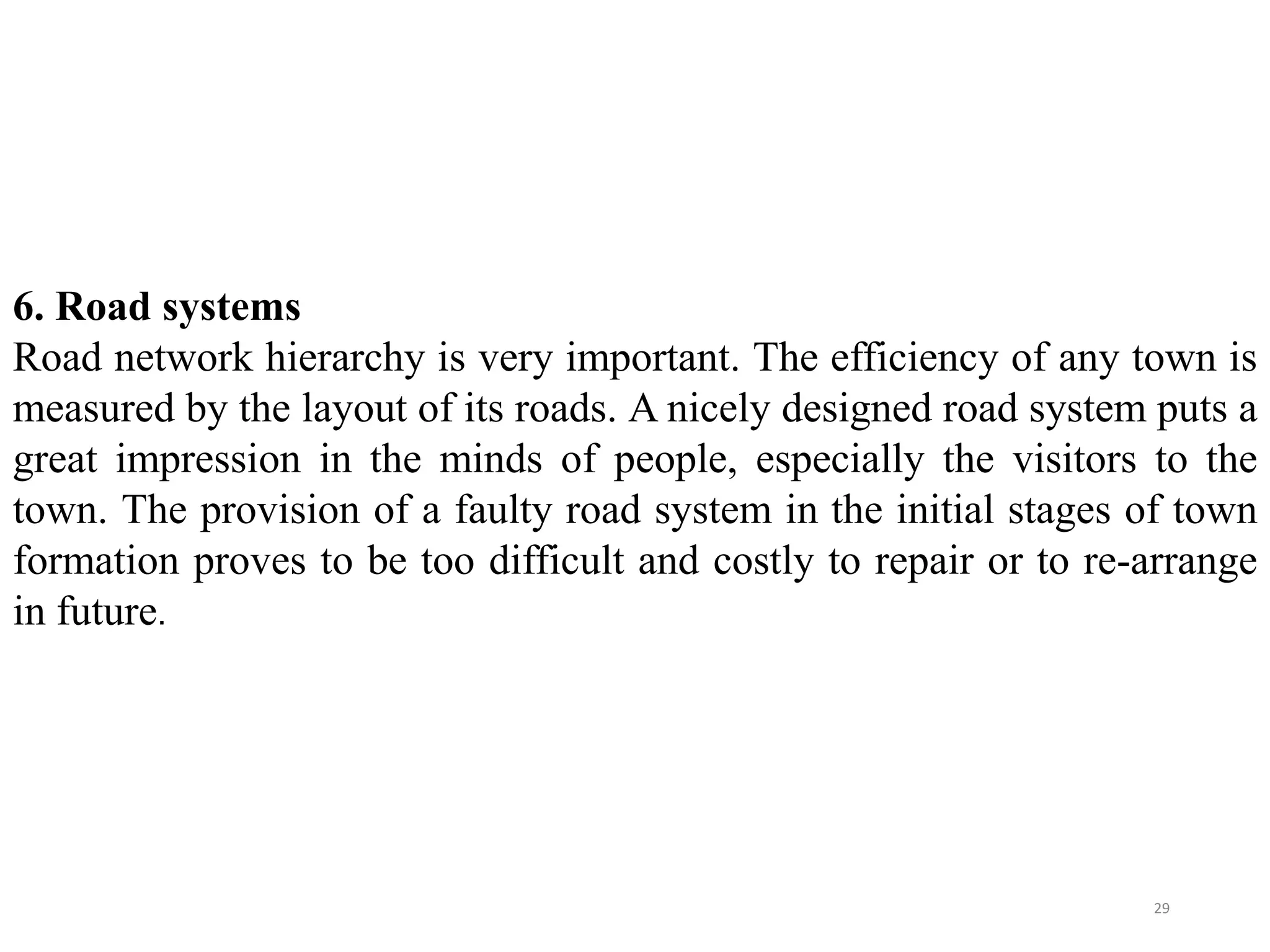 6. Road systems
Road network hierarchy is very important. The efficiency of any town is
measured by the layout of its roads. A nicely designed road system puts a
great impression in the minds of people, especially the visitors to the
town. The provision of a faulty road system in the initial stages of town
formation proves to be too difficult and costly to repair or to re-arrange
in future.
29
 