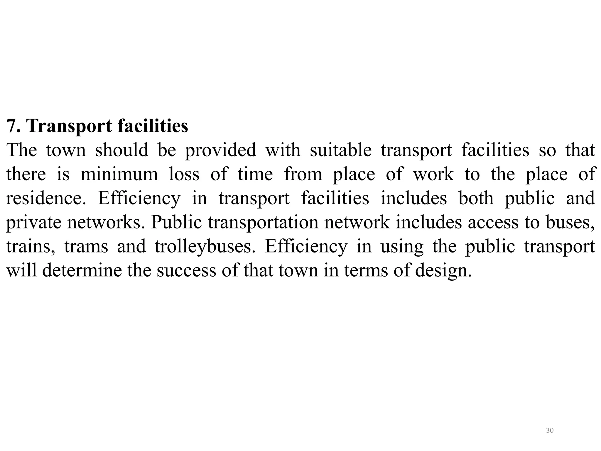 7. Transport facilities
The town should be provided with suitable transport facilities so that
there is minimum loss of time from place of work to the place of
residence. Efficiency in transport facilities includes both public and
private networks. Public transportation network includes access to buses,
trains, trams and trolleybuses. Efficiency in using the public transport
will determine the success of that town in terms of design.
30
 