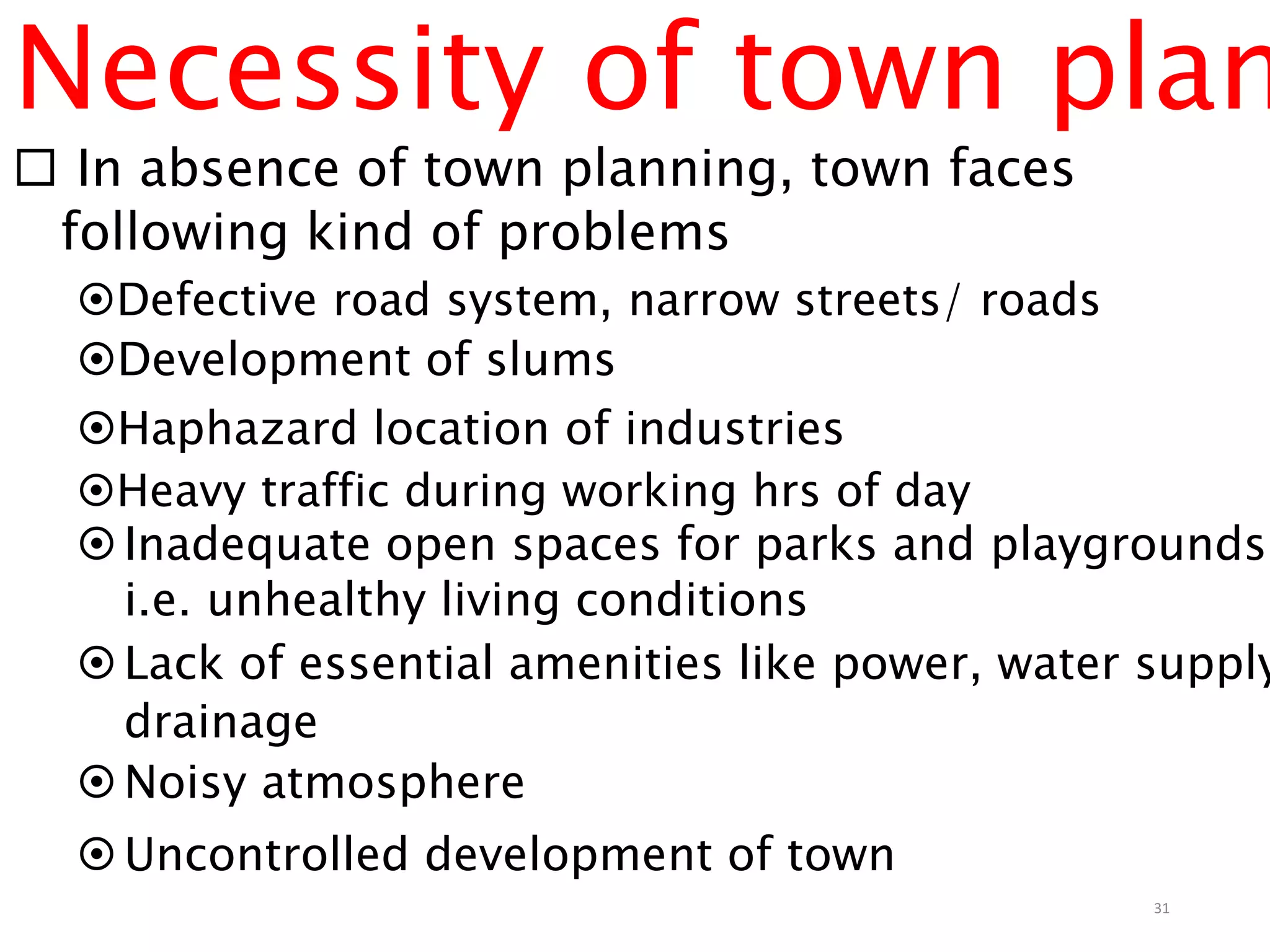 Necessity of town plan
 In absence of town planning, town faces
following kind of problems
Defective road system, narrow streets/ roads
Development of slums
Haphazard location of industries
Heavy traffic during working hrs of day
Inadequate open spaces for parks and playgrounds,
i.e. unhealthy living conditions
Lack of essential amenities like power, water supply
drainage
Noisy atmosphere
Uncontrolled development of town
31
 