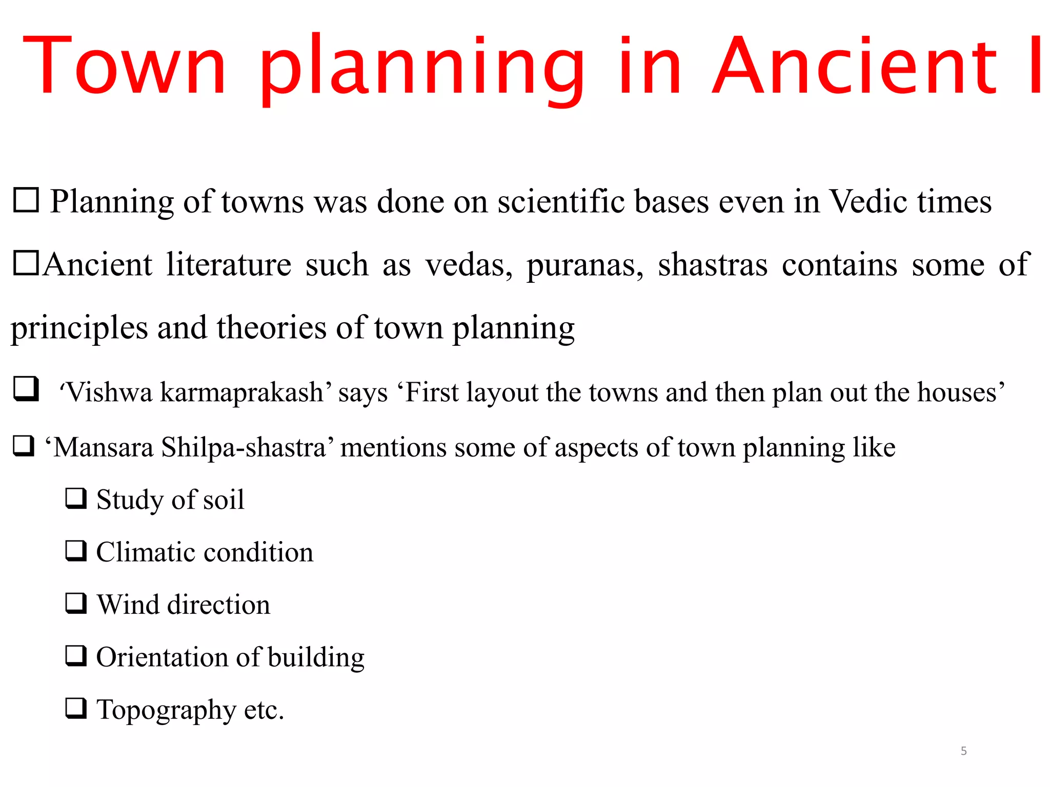 Town planning in Ancient In
 Planning of towns was done on scientific bases even in Vedic times
Ancient literature such as vedas, puranas, shastras contains some of
principles and theories of town planning
 ‘Vishwa karmaprakash’ says ‘First layout the towns and then plan out the houses’
 ‘Mansara Shilpa-shastra’ mentions some of aspects of town planning like
 Study of soil
 Climatic condition
 Wind direction
 Orientation of building
 Topography etc.
5
 