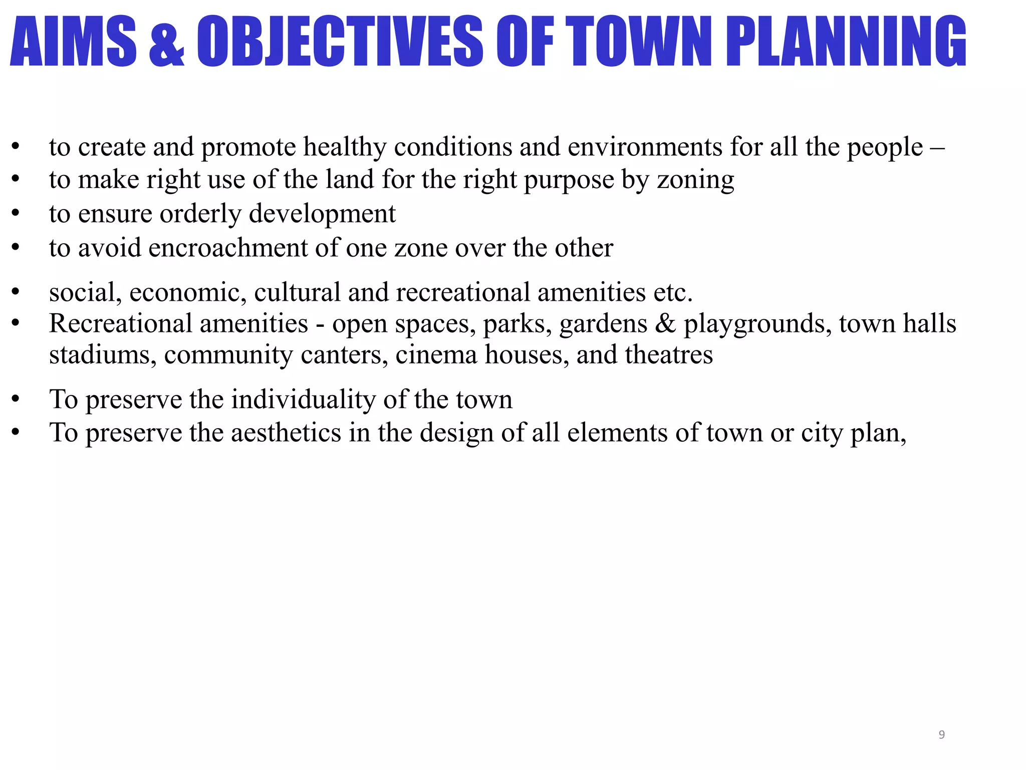 AIMS & OBJECTIVES OF TOWN PLANNING
• to create and promote healthy conditions and environments for all the people –
• to make right use of the land for the right purpose by zoning
• to ensure orderly development
• to avoid encroachment of one zone over the other
• social, economic, cultural and recreational amenities etc.
• Recreational amenities - open spaces, parks, gardens & playgrounds, town halls
stadiums, community canters, cinema houses, and theatres
• To preserve the individuality of the town
• To preserve the aesthetics in the design of all elements of town or city plan,
9
 