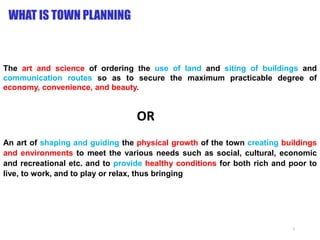 WHAT IS TOWN PLANNING
The art and science of ordering the use of land and siting of buildings and
communication routes so as to secure the maximum practicable degree of
economy, convenience, and beauty.
An art of shaping and guiding the physical growth of the town creating buildings
and environments to meet the various needs such as social, cultural, economic
and recreational etc. and to provide healthy conditions for both rich and poor to
live, to work, and to play or relax, thus bringing
OR
2
 