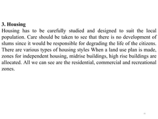 3. Housing
Housing has to be carefully studied and designed to suit the local
population. Care should be taken to see that there is no development of
slums since it would be responsible for degrading the life of the citizens.
There are various types of housing styles When a land use plan is made,
zones for independent housing, midrise buildings, high rise buildings are
allocated. All we can see are the residential, commercial and recreational
zones.
20
 