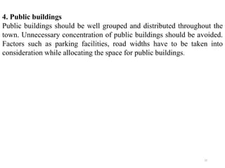 4. Public buildings
Public buildings should be well grouped and distributed throughout the
town. Unnecessary concentration of public buildings should be avoided.
Factors such as parking facilities, road widths have to be taken into
consideration while allocating the space for public buildings.
22
 