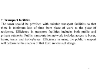 7. Transport facilities
The town should be provided with suitable transport facilities so that
there is minimum loss of time from place of work to the place of
residence. Efficiency in transport facilities includes both public and
private networks. Public transportation network includes access to buses,
trains, trams and trolleybuses. Efficiency in using the public transport
will determine the success of that town in terms of design.
30
 