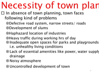 Necessity of town plan
 In absence of town planning, town faces
following kind of problems
Defective road system, narrow streets/ roads
Development of slums
Haphazard location of industries
Heavy traffic during working hrs of day
Inadequate open spaces for parks and playgrounds,
i.e. unhealthy living conditions
Lack of essential amenities like power, water supply
drainage
Noisy atmosphere
Uncontrolled development of town
31
 