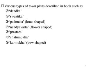 Various types of town plans described in book such as
‘dandka’
‘swastika’
‘padmaka’ (lotus shaped)
‘nandyavarta’ (flower shaped)
‘prastara’
‘chatumukha’
‘karmukha’ (bow shaped)
6
 