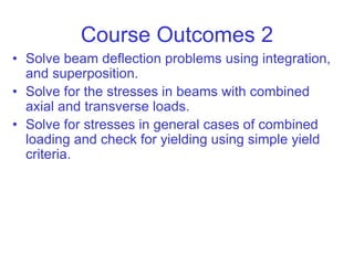 Course Outcomes 2
• Solve beam deflection problems using integration,
and superposition.
• Solve for the stresses in beams with combined
axial and transverse loads.
• Solve for stresses in general cases of combined
loading and check for yielding using simple yield
criteria.
 